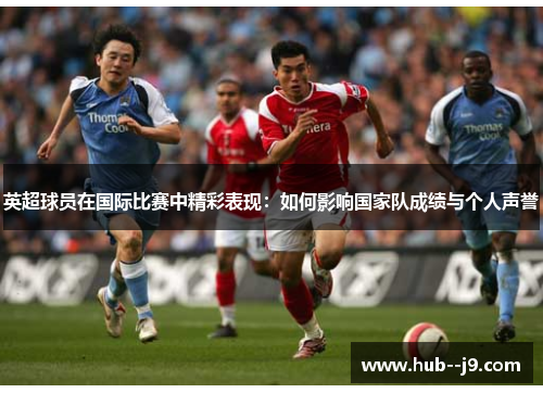 英超球员在国际比赛中精彩表现:如何影响国家队成绩与个人声誉 英超球员在国际比赛中精彩表现:如何影响国家队成绩与个人声誉