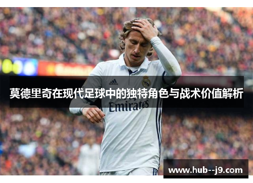 莫德里奇在现代足球中的独特角色与战术价值解析