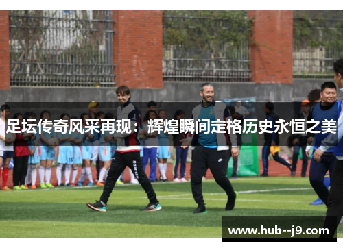 足坛传奇风采再现:辉煌瞬间定格历史永恒之美 足坛传奇风采再现:辉煌瞬间定格历史永恒之美