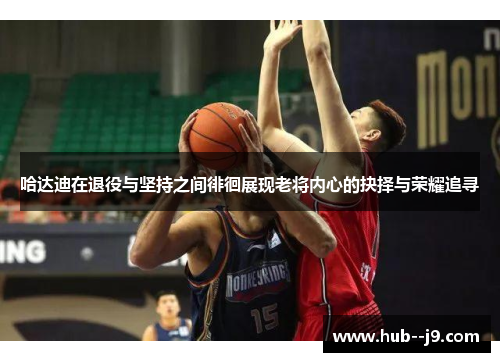 哈达迪在退役与坚持之间徘徊展现老将内心的抉择与荣耀追寻