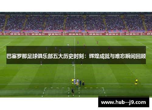 巴塞罗那足球俱乐部五大历史时刻：辉煌成就与难忘瞬间回顾