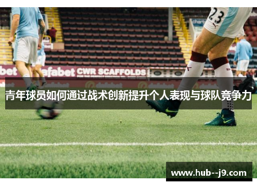 青年球员如何通过战术创新提升个人表现与球队竞争力 青年球员如何通过战术创新提升个人表现与球队竞争力