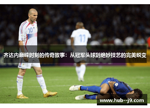 齐达内巅峰时刻的传奇故事:从冠军头球到绝妙技艺的完美蜕变 齐达内巅峰时刻的传奇故事:从冠军头球到绝妙技艺的完美蜕变