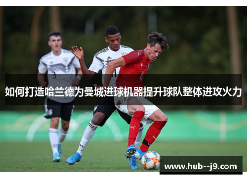 如何打造哈兰德为曼城进球机器提升球队整体进攻火力