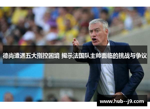 德尚遭遇五大指控困境 揭示法国队主帅面临的挑战与争议