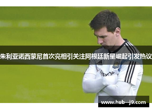 朱利亚诺西蒙尼首次亮相引关注阿根廷新星崛起引发热议