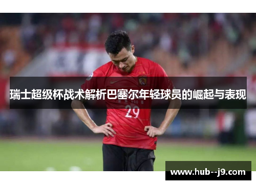 瑞士超级杯战术解析巴塞尔年轻球员的崛起与表现 瑞士超级杯战术解析巴塞尔年轻球员的崛起与表现