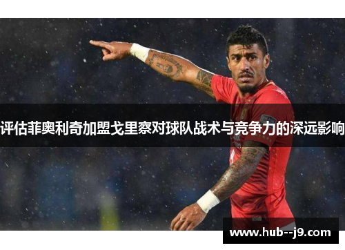 评估菲奥利奇加盟戈里察对球队战术与竞争力的深远影响 评估菲奥利奇加盟戈里察对球队战术与竞争力的深远影响