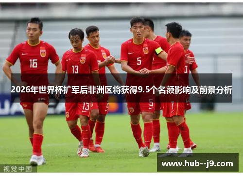 2026年世界杯扩军后非洲区将获得9.5个名额影响及前景分析