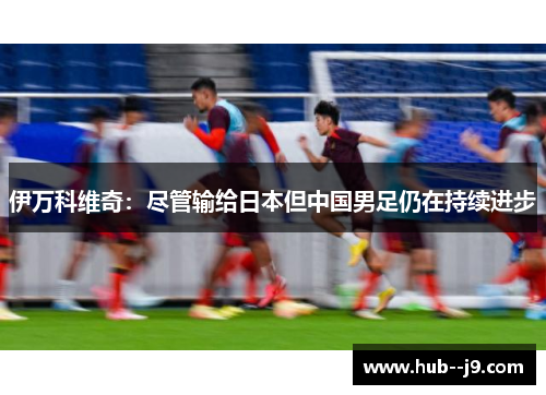 伊万科维奇：尽管输给日本但中国男足仍在持续进步