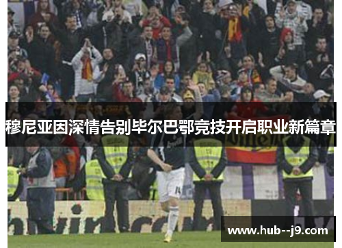 穆尼亚因深情告别毕尔巴鄂竞技开启职业新篇章 穆尼亚因深情告别毕尔巴鄂竞技开启职业新篇章