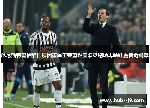范尼斯特鲁伊辞任埃因霍温主帅重返曼联梦剧场再续红魔传奇篇章 范尼斯特鲁伊辞任埃因霍温主帅重返曼联梦剧场再续红魔传奇篇章