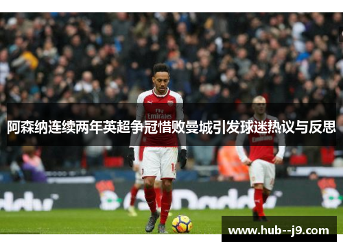 阿森纳连续两年英超争冠惜败曼城引发球迷热议与反思
