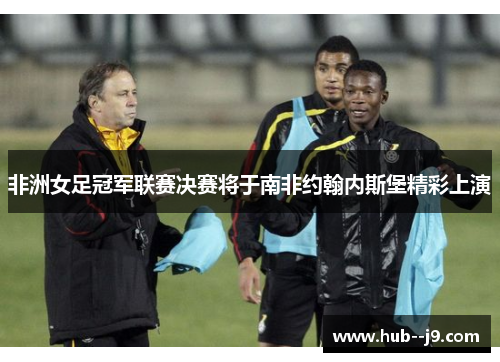 非洲女足冠军联赛决赛将于南非约翰内斯堡精彩上演