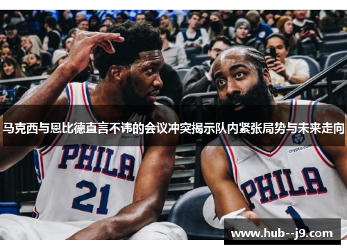 马克西与恩比德直言不讳的会议冲突揭示队内紧张局势与未来走向