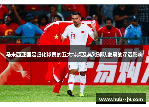 马来西亚国足归化球员的五大特点及其对球队发展的深远影响