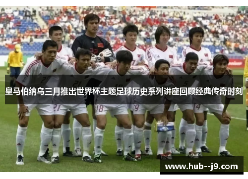 皇马伯纳乌三月推出世界杯主题足球历史系列讲座回顾经典传奇时刻