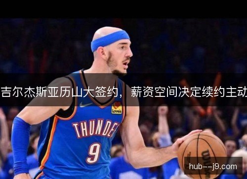 吉尔杰斯亚历山大签约,薪资空间决定续约主动 吉尔杰斯亚历山大签约,薪资空间决定续约主动
